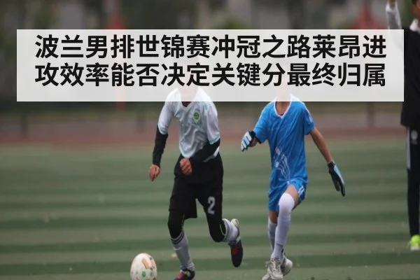 波兰男排世锦赛冲冠之路莱昂进攻效率能否决定关键分最终归属
