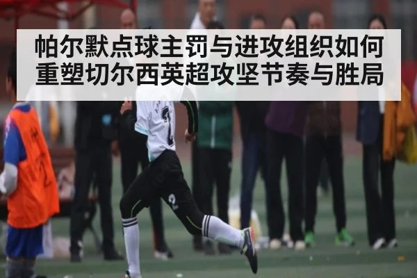 帕尔默点球主罚与进攻组织如何重塑切尔西英超攻坚节奏与胜局